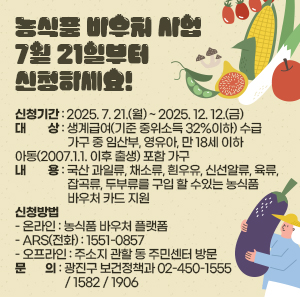 〇 신청기간: 2025. 7. 21.(월) ~ 2025. 12. 12.(금)  〇 대    상: 생계급여(기준 중위소득 32%이하) 수급 가구 중 임산부, 영유아, 만 18세 이하               아동(2007.1.1. 이후 출생) 포함 가구  〇 내    용: 국산 과일류, 채소류, 흰우유, 신선알류, 육류, 잡곡류, 두부류를 구입 할 수               있는 농식품 바우처 카드 지원  〇 신청방법     - 온라인: 농식품 바우처 플랫폼     - ARS(전화): 1551-0857     - 오프라인: 주소지 관할 동 주민센터 방문  〇 문   의: 광진구 보건정책과 ☎ 02-450-1555 / 1582 / 1906