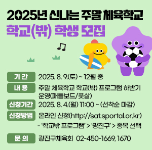 2025년 신나는 주말 체육학교 학교(밖) 학생 모집  〇 기 간: 2025. 8. 9.(토) ~ 12월 중   〇 내 용: 주말 체육학교 학교(밖) 프로그램 하반기 운영(패들보드/풋살)  〇 신청기간: 2025. 8. 4.(월) 11:00 ~ (선착순 마감)  〇 신청방법: 온라인 신청(http://sat.sportal.or.kr)    - ‘학교밖 프로그램’ > ‘광진구’ > 종목 선택  〇 문 의: 광진구체육회 ☎ 02-450-1669, 1670
