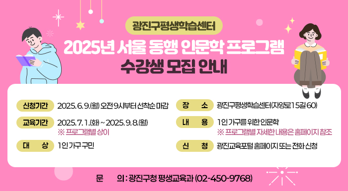 -광진구평생학습센터-  2025년 서울 동행 인문학 프로그램 수강생 모집 안내     ○ 신청기간: 2025. 6. 9.(월) 오전 9시부터 선착순 마감  ○ 교육기간: 2025. 7. 1.(화) ~ 2025. 9. 8.(월) ※ 프로그램별 상이  ○ 대    상: 1인 가구 구민  ○ 장    소: 광진구평생학습센터(자양로15길 60)  ○ 내    용: 1인 가구를 위한 인문학               ※ 프로그램별 자세한 내용은 홈페이지 참조  ○ 신    청: 광진교육포털 홈페이지 또는 전화 신청  ○ 문    의: 광진구청 평생교육과(☎02-450-9768)