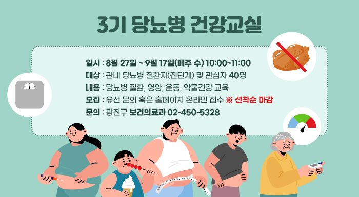 3기 당뇨병 건강교실    ㅇ 일시: 8월 27일 ~ 9월 17일(매주 수) 10:00~11:00  ㅇ 대상: 관내 당뇨병 질환자(전단계) 및 관심자 40명  ㅇ 내용: 당뇨병 질환, 영양, 운동, 약물건강 교육  ㅇ 모집: 유선 문의 혹은 홈페이지 온라인 접수 ※ 선착순 마감  ㅇ 문의: 광진구 보건의료과☎02-450-5328