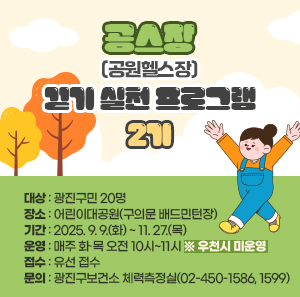 공·스·장(공원헬스장) 걷기 실천 프로그램 2기  ○ 대상 : 광진구민 20명  ○ 장소 : 어린이대공원(구의문 배드민턴장)  ○ 기간 : 2025. 9. 9.(화) ~ 11. 27.(목)  ○ 운영 : 매주 화·목 오전 10시~11시 ※ 우천시 미운영  ○ 접수 : 유선 접수  ○ 문의 : 광진구보건소 체력측정실(02-450-1586, 1599)