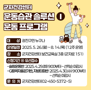 군자건강센터 「운동습관 솔루션Ⅰ」운동 프로그램       ○ 대    상 : 광진구민 누구나     ○ 운영일정 : 2025. 5. 26.(월) ~ 8. 14.(목) [12주 운영]     ○ 장    소 : 군자건강센터 보건교육실 3층 (군자로 151)     ○ 신청기간 ※ 유선접수      - 슬링운동반: 2025. 4. 29.(화) 9:00부터 ~ 선착순 마감시      - G트랙자율걷기반, 지방타파반: 2025. 4. 30.(수) 9:00부터 ~ 선착순 마감시     ○ 문 의 처 : 군자건강센터(02-450-5372~5)
