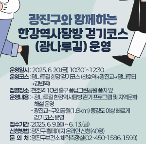 ○ 운영일시: 2025. 6. 20.(금) 10:30`~12:30    ○ 운영코스: 광나루길 한강 걷기코스 (천호역→광진교→광나루터→강변역)    ○ 집결장소: 천호역 10번 출구 풍납그린공원 풍차 앞    ○ 운영내용      - 광나루길 한강역사탐방 걷기 프로그램 및 지역문화해설 운영      - 광진교~구의공원(1.8km) 중강도 이상 빠르게 걷기 코스 운영     ○ 접수기간: 2025. 6. 9.(월) ~ 6. 13.(금)    ○ 신청방법: 광진구 홈페이지 온라인 신청(40명)    ○ 문 의 처: 광진구보건소 체력측정실(02-450-1586, 1599)