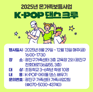 2025년 온가족보듬사업 「K-POP 댄스 크루」  〇 행사일시: 2025년 8월 29일 ~ 12월 13일 매주(금) 16:00~17:30  〇 장 소: 광진구가족센터 3층 교육장 2외(광진구 천호대로136길55, 3층)  〇 대 상: 초등학교 3~6학년 학생 10명  〇 내 용: K-POP 아이돌 댄스 배우기  〇 문의번호: 광진구 가족센터 가족사업2팀 (☎070-5030-43740)
