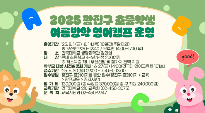 2025. 광진구 초등학생 여름방학 영어캠프 운영    ○ 운영기간: '25. 8. 1.(금)~8. 14.(목) 10일간(주말제외)       ※ 오전반 9:30~12:40 / 오후반 14:00~17:10 택1    ○ 장    소: 건국대학교 생명과학관 강의실    ○ 대    상: 관내 초등학교 4~6학년생 200여명       ※ 저소득층 자녀 우선선발 및 참가지 전액 지원    ○ 학부모 대상 사전설명회 개최: 6. 27.(금) 14:00(건국대 언어교육원 101호)    ○ 접수기간: '25. 6. 30.(월) 09:00 ~ 7. 4.(금) 13:00    ○ 접수방법: 광진구 홈페이지를 통한 접수(광진구 홈페이지 > 교육 > 광진교육 > 공지사항)     ○ 참 가 비: 130,000원 (총 수강료 370,000원 중 구 지원 240,000원)     ○ 교육기관: 건국대학교 언어교육원 (☎ 02-450-3075)     ○ 문 의 처: 교육지원과 ☎ 02-450-9747