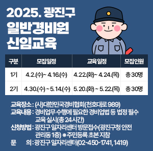 ○ 교육일정       구분  모집일정  교육일정  모집인원  1기  4. 2.(수) ~ 4. 16.(수)  4. 22.(화) ~ 4. 24.(목)  총 30명  2기  4. 30.(수) ~ 5. 14.(수)  5. 20.(화) ~ 5. 22.(목)  총 30명    ○ 교육장소: (사)대한민국경비협회(천호대로 989)    ○ 교육내용: 경비업무 수행에 필요한 경비업법 등 법정 필수 교육 실시(총 24시간)    ○ 신청방법: 광진구 일자리센터 방문접수(광진구청 안전관리동 1층)   ※ 주민등록 초본 지참    ○ 문    의: 광진구 일자리센터(☎02-450-1741, 1419)