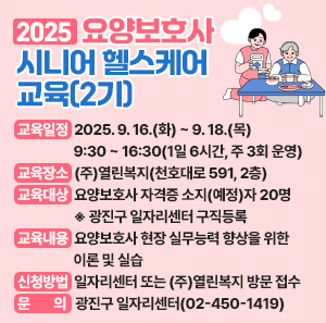 ○ 교육일정: 2025. 9. 16.(화) ~ 9. 18.(목) 9:30 ~ 16:30(1일 6시간, 주 3회 운영)    ○ 교육장소: (주)열린복지(천호대로 591, 2층)    ○ 교육대상: 요양보호사 자격증 소지(예정)자 20명                             ※ 광진구 일자리센터 구직등록 必    ○ 교육내용: 요양보호사 현장 실무능력 향상을 위한 이론 및 실습    ○ 신청방법: 일자리센터 또는 (주)열린복지 방문 접수      ○ 문    의: 광진구 일자리센터(02-450-1419)