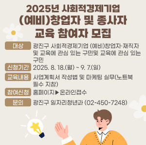 2025년 사회적경제기업 (예비)창업자 및 종사자 교육 참여자 모집  ○ 대상 : 광진구 사회적경제기업 (예비)창업자·재직자 및 교육에 관심 있는 구민  ○ 신청기간 : 2025. 8. 18.(월) ~ 9. 7.(일)  ○ 교육내용 : 사업계획서 작성법 및 마케팅 실무(노트북 필수 지참)  ○ 문의 : 광진구 일자리청년과(☎02-450-7248)  첨부파일