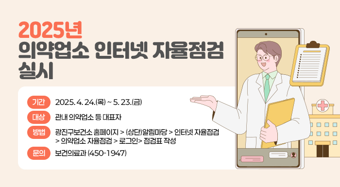 ■ 2025년 의약업소 인터넷 자율점검 실시 ■  〇 기간: 2025. 4. 24.(목) ~ 5. 23.(금)  〇 대상: 관내 의약업소 등 대표자  〇 방법: 광진구보건소 홈페이지 > (상단)알림마당 > 인터넷 자율점검 > 의약업소 자율점검 >           로그인> 점검표 작성  〇 문의: 보건의료과(☎ 450-1947)