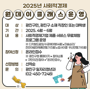 2025년 사회적경제 원데이 클래스 운영     ○ 대 상 : 광진구민, 광진구 소재 직장인 또는 대학생  ○ 기 간 : 2025. 4월 ~ 6월  ○ 내 용 : 사회적경제기업 제품·서비스 무료체험 프로그램 운영  ※ 디지털드로잉/수공예여행(4월)▲미술심리/천연아로마 제품만들기(5월)▲업사이클 우산만들기(6월)     ○ 참여신청 : 온라인접수  ※ 광진구청 홈페이지 ▶ 참여소통 ▶ 구민의견/참여 ▶「온라인접수」     ○ 선정방법 : 선착순  ○ 문 의 : 광진구 일자리청년과 (☎02-450-7248)