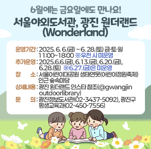 6월에는 금요일에도 만나요!  서울야외도서관, 광진 원더랜드(Wonderland)     ○ 운영기간: 2025. 6. 6.(금) ~ 6. 28.(토) 금·토·일 11:00~18:00 ※우천 시 미운영     - 추가운영: 2025.6.6.(금), 6.13.(금), 6.20.(금), 6.28.(토)  ※6.27.(금)은 미운영  ○ 장    소: 서울어린이대공원 생태연못(어린이정원축제) 인근 숲속마당            ○ 상세내용: 광진 원더랜드 인스타 참조(@gwangjinoutdoorlibrary)  ○ 문    의: 광진정보도서관(02-3437-5092), 광진구 평생교육과(02-450-7556)