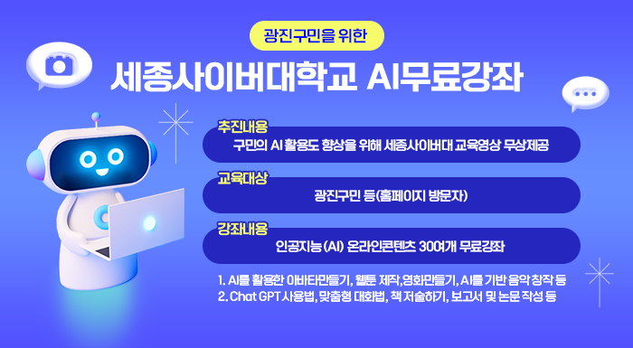 < 광진구민을 위한 세종사이버대학교 AI무료강좌 >    o 추진내용 : 구민의 AI 활용도 향상을 위해 세종사이버대 교육영상 무상제공   o 교육대상 : 광진구민 등(홈페이지 방문자)   o 강좌내용 : 인공지능(AI) 온라인콘텐츠 30여개 무료강좌   - AI를 활용한 아바타만들기, 웹툰 제작,영화만들기, AI를 기반 음악 창작 등    - Chat GPT 사용법, 맞춤형 대화법, 책 저술하기, 보고서 및 논문 작성 등