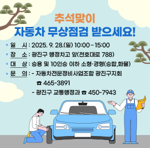 추석맞이 자동차 무상점검 받으세요!  ㅇ 일    시: 2025. 9. 28.(일) 10:00∼15:00  ㅇ 장    소: 광진구 행정차고 앞(천호대로 788)  ㅇ 대    상: 승용 및 10인승 이하 소형·경형(승합,화물)  ㅇ 문    의 : 자동차전문정비사업조합 광진구지회☎465-3891                광진구 교통행정과☎450-7943