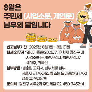 8월은 주민세(사업소분, 개인분) 납부의 달입니다  ○ 신고납부기간: 2025년 8월 1일 ~ 8월 31일  ○ 납세 의무자: 과세기준일(2025. 7. 1.) 현재 광진구 내                    사업소를 둔 개인사업자, 법인사업자/ 세대주, 외국인  ○ 납부방법: 발송된 고지서, 납부서로 납부                서울시 ETAX시스템 또는 모바일앱(STAX) 접속 후 전자납부  ○ 문의처: 광진구 세무2과 주민세팀☎02-450-7452~4