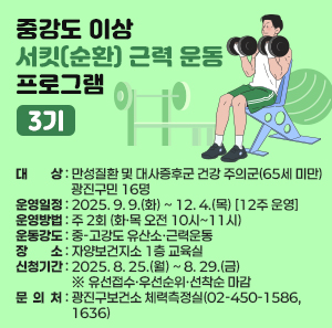 「중강도 이상 서킷(순환) 근력 운동 프로그램」3기  ○ 대 상 : 만성질환 및 대사증후군 건강 주의군(65세 미만) 광진구민 16명  ○ 운영일정 : 2025. 9. 9.(화) ~ 12. 4.(목) [12주 운영]  ○ 운영방법 : 주 2회 (화·목 오전 10시~11시)  ○ 운동강도 : 중-고강도 유산소·근력운동  ○ 장 소 : 자양보건지소 1층 교육실  ○ 신청기간 : 2025. 8. 25.(월) ~ 8. 29.(금) ※ 유선접수·우선순위·선착순 마감  ○ 문 의 처 : 광진구보건소 체력측정실(02-450-1586, 1636)