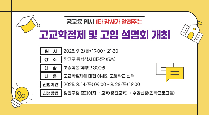 ○ 일    시: 2025. 9. 2.(화) 19:00 ~ 21:30     ○ 장    소: 광진구 통합청사 대강당 (5층)     ○ 대    상: 초중학생 학부모 300명     ○ 내    용: 고교학점제에 대한 이해와 고등학교 선택     ○ 신청기간: 2025. 8. 14.(목) 09:00 ~ 8. 28.(목) 18:00     ○ 신청방법: 광진구청 홈페이지 → 교육(광진교육) → 수강신청(진학프로그램)     ○ 문의사항: 광진구 교육지원과 ☎ 02-450-9749