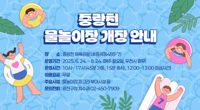 중랑천 물놀이장 개장 안내    ○ 장     소 : 중랑천 체육공원 내(중곡동485-7)  ○ 운영기간 : 2025. 6. 24. ~ 8. 24. (매주 월요일, 우천시 휴무)  ○ 운영시간 : 10시~ 17시 [45분 가동, 15분 휴식), 12:00~13:00 점심시간]  ○ 이용요금 : 무료  ○ 주요시설 : 물놀이장,파고라 부대시설 등  ○ 문의전화 : 광진구청 치수과02-450-7909  ※주차는 불가하니 대중교통을 이용 바랍니다.