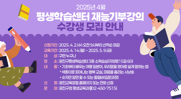 ○ 신청기간: 2025. 4. 2.(수) 오전 9시부터 선착순 마감  ○ 교육기간: 2025. 4. 14.(월) ~ 2025. 5. 9.(금)  ○ 대    상: 구민 누구나  ○ 장    소: 광진구평생학습센터 3층 소학습실(자양로15길 60)  ○ 내    용: 기초부터 배우는 여행 일본어, 우리말을 영어로 쉽게 말하는 법               색종이로 피어나는 행복 교실, 마음을 울리는 시낭송               숫자만 알면 할 수 있는 칼림바(입문과정)  ○ 신    청: 광진교육포털 홈페이지 또는 전화 신청  ○ 문    의: 광진구청 평생교육과(☎02-450-7515)