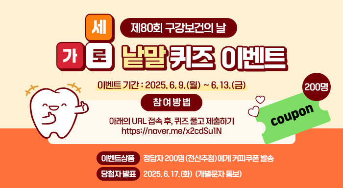 제80회 구강보건의 날 가로세로 낱말 퀴즈 이벤트  ○ 이벤트 기간: 2025. 6. 9.(월) ~ 6. 13.(금)  ○ 참 여 방 법   - 아래의 URL 접속 후, 퀴즈 풀고 제출하기     https://naver.me/x2cdSu1N  ○ 이벤트상품: 정답자 200명(전산추첨)에게 커피쿠폰 발송  ○ 당첨자 발표: 2025. 6. 17.(화) (개별문자 통보)