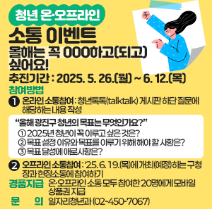 ○ 추진기간: 2025. 5. 26.(월) ~ 6. 12.(목)   ○ 참여방법      1) 온라인 소통참여: 청년톡톡(talktalk) 게시판 하단 질문에 해당하는 내용 작성            “올해 광진구 청년의 목표는 무엇인가요?”   ① 2025년 청년이 꼭 이루고 싶은 것은?   ② 목표 설정 이유와 목표를 이루기 위해 해야 할 사항은?   ③ 목표 달성에 애로사항은?      2) 오프라인 소통참여: '25. 6. 19.(목)에 개최(예정)하는 구청장과 현장소통에 참여하기   ○ 경품지급: 온·오프라인 소통 모두 참여한 20명에게 모바일상품권 지급   ○ 문    의: 일자리청년과(☎ 02-450-7067)