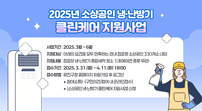 2025년 소상공인 냉·난방기 클린케어 지원사업       ○ 사업기간 : 2025. 3월 ~ 6월     ○ 지원대상 : 아래의 요건을 모두 만족하는 관내 점포형 소상공인 330개소 내외     ○ 지원내용 : 점포당 냉·난방기 종합세척 청소 1대(에어컨 종류 무관)     ○ 접수기간 : 2025. 3. 31.(월) ~ 4. 11.(화) 18:00     ○ 접수방법 : 광진구청 홈페이지 회원가입 후 로그인                   ➠ [참여소통]–[구민의견/참여 내 온라인접수]                   ➠ [소상공인 냉·난방기 클린케어 지원사업] 신청
