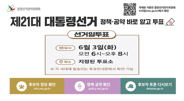 중앙선거관리위원회  제21대 대통령선거  정책·공약 바로 알고 투표    사전투표  ? 일시  5월 29일(목)~30일(금)  매일 오전 6시~오후 6시    ? 장소  전국에 설치된 사전투표소 어디에서나  ※ 사전투표소에서는 투표사무원의 안내·관외선거인을 구분하여 안내    선거일투표  ? 일시  6월 3일(화)  오전 6시~오후 8시    ? 장소  지정된 투표소  ※ 각 세대에 발송되는 투표안내문에서 확인 가능    후보자 정보 확인  info.nec.go.kr    정책 공약 확인  policy.nec.go.kr    후보자 토론 다시보기  debates.go.kr    자세한 사항은 중앙선거관리위원회  누리집 (nec.go.kr)에서 확인