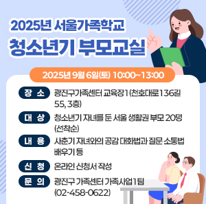 2025년 서울가족학교 「청소년기 부모교실」     〇 일    시: 2025년 9월 6일(토) 10:00~13:00     〇 장    소: 광진구가족센터 교육장1(천호대로136길 55, 3층)     〇 대    상: 청소년기 자녀를 둔 서울 생활권 부모 20명(선착순)     〇 내    용: 사춘기 자녀와의 공감 대화법과 질문 소통법 배우기 등      〇 신    청: 온라인 신청서 작성    〇 문    의: 광진구 가족센터 가족사업1팀 (☎02-458-0622)