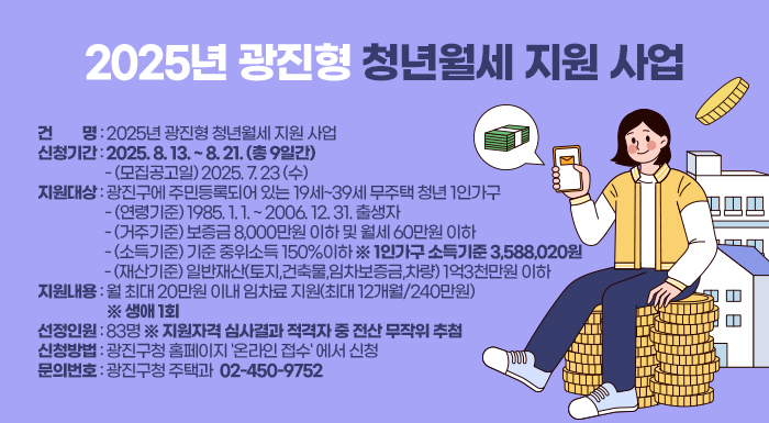 〇 건      명: 2025년 광진형 청년월세 지원 사업  〇 신청기간: 2025. 8. 13. ~ 8. 21. (총 9일간)  - (모집공고일) 2025. 7. 23 (수)  〇 지원대상: 광진구에 주민등록되어 있는 19세~39세 무주택 청년 1인가구  - (연령기준) 1985. 1. 1. ~ 2006. 12. 31. 출생자  - (거주기준) 보증금 8,000만원 이하 및 월세 60만원 이하  - (소득기준) 기준 중위소득 150%이하 ※ 1인가구 소득기준 3,588,020원  - (재산기준) 일반재산(토지,건축물,임차보증금,차량) 1억3천만원 이하  〇 지원내용: 월 최대 20만원 이내 임차료 지원(최대 12개월/240만원) ※ 생애 1회  〇 선정인원: 83명 ※ 지원자격 심사결과 적격자 중 전산 무작위 추첨  〇 신청방법: 광진구청 홈페이지 '온라인 접수' 에서 신청  〇 문의번호: 광진구청 주택과 ☎ 02-450-9752