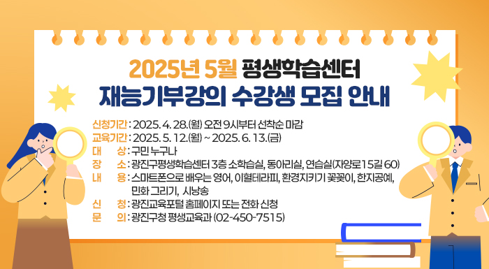 ○ 신청기간: 2025. 4. 28.(월) 오전 9시부터 선착순 마감  ○ 교육기간: 2025. 5. 12.(월) ~ 2025. 6. 13.(금)   ○ 대    상: 구민 누구나  ○ 장    소: 광진구평생학습센터 3층 소학습실, 동아리실, 연습실(자양로15길 60)  ○ 내    용: 스마트폰으로 배우는 영어, 이혈테라피, 환경지키기 꽃꽂이, 한지공예, 민화 그리기,  시낭송  ○ 신    청: 광진교육포털 홈페이지 또는 전화 신청  ○ 문    의: 광진구청 평생교육과(☎02-450-7515)