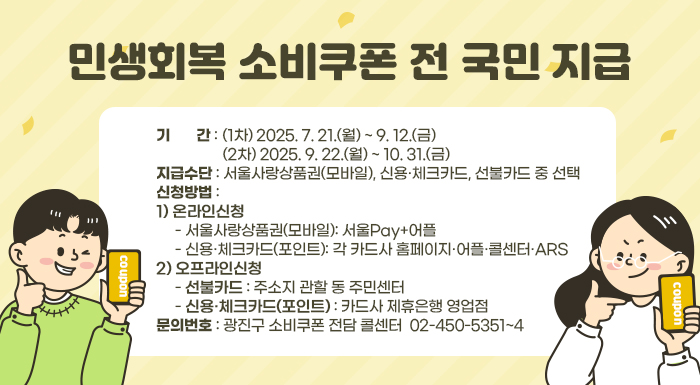 〇 기    간: (1차) 2025. 7. 21.(월) ~ 9. 12.(금)              (2차) 2025. 9. 22.(월) ~ 10. 31.(금)  〇 지급수단: 서울사랑상품권(모바일), 신용·체크카드, 선불카드 중 선택  〇 신청방법    1) 온라인신청      - 서울사랑상품권(모바일): 서울Pay+어플      - 신용·체크카드(포인트): 각 카드사 홈페이지·어플·콜센터·ARS    2) 오프라인신청      - 선불카드: 주소지 관할 동 주민센터      - 신용·체크카드(포인트): 카드사 제휴은행 영업점  〇 문의번호: 광진구 소비쿠폰 전담 콜센터 ☎ 02-450-5351~4