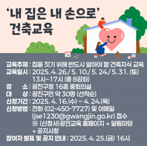 ‘내 집은 내 손으로’ 건축교육     ○ 교육주제: 집을 짓기 위해 반드시 알아야 할 건축지식 교육     ○ 교육일시: 2025. 4. 26./ 5. 10./ 5. 24./ 5. 31. (토) 13시~17시 (총 8강좌)     ○ 장    소: 광진구청 16층 중회의실     ○ 대    상: 광진구민 약 30명 (선착순)     ○ 신청기간: 2025. 4. 16.(수) ~ 4. 24.(목)     ○ 신청방법: 전화(☎02-450-7727) 및 이메일(jse1230@gwangjin.go.kr) 접수                  ※ (신청서)광진교육 홈페이지 → 알림마당 → 공지사항     ○ 참여자 발표 및 공지 안내: 2025. 4. 25.(금) 16시