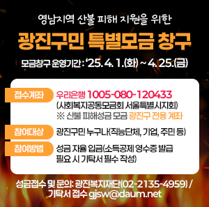 ㅇ 모금창구 운영기간: ‘25. 4. 1.(화) ~ 4. 25.(금)       ㅇ 접수계좌: 우리은행 1005-080-120433 (사회복지공동모금회 서울특별시지회)                   ※ 산불 피해성금 모금 광진구 전용 계좌      ㅇ 참여대상: 광진구민 누구나(직능단체, 기업, 주민 등)      ㅇ 참여방법: 성금 자율 입금(소득공제 영수증 발급 필요 시 기탁서 필수 작성)      ㅇ 성금접수 및 문의: 광진복지재단(☏02-2135-4959) / 기탁서 접수 gjsw@daum.net
