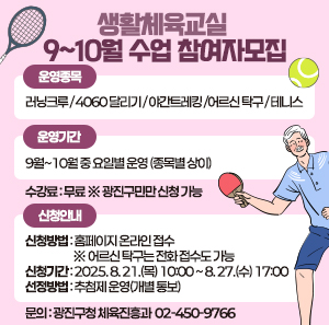 ○ 운영종목   - 러닝크루 / 4060 달리기 / 야간트레킹 /     어르신 탁구 / 테니스  ○ 운영기간   - 9월~10월 중 요일별 운영 (종목별 상이)  ○ 수강료: 무료 ※ 광진구민만 신청 가능  ○신청안내   - 신청방법: 홈페이지 온라인 접수 ※ 어르신 탁구는 전화 접수도 가능   - 신청기간: 2025. 8. 21.(목) 10:00 ~ 8. 27.(수) 17:00   - 선정방법: 추첨제 운영(개별 통보)  ○ 문의: 광진구청 체육진흥과 ☎ 02-450-9766