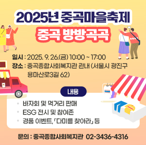 2025년 중곡마을축제 "중곡 방방곡곡"  ㅇ 일시 : 2025. 9. 26.(금) 10:00 ~ 17:00   ㅇ 장소 : 중곡종합사회복지관 관내            (서울시 광진구 용마산로3길 62)  ㅇ 내용    - 바자회 및 먹거리 판매   - ESG 전시 및 참여존   - 경품 이벤트, 「다미를 찾아라」 등  ㅇ 문의 : 중곡종합사회복지관 ☎ 02-3436-4316