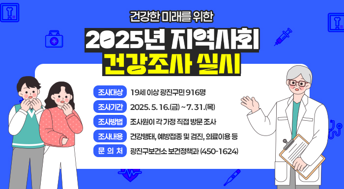 건강한 미래를 위한 「2025년 지역사회건강조사」실시     □ 조사대상 : 19세 이상 광진구민 916명  □ 조사기간 : 2025. 5. 16.(금) ~ 7. 31.(목)  □ 조사방법 : 조사원이 각 가정 직접 방문 조사  □ 조사내용 : 건강행태, 예방접종 및 검진, 의료이용 등  □ 문 의 처 : 광진구보건소 보건정책과(☎450-1624)