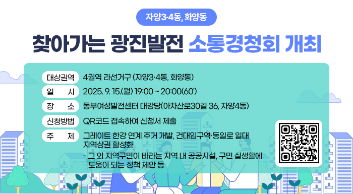-자양3·4동, 화양동-  찾아가는 광진발전 소통경청회 개최  ○ 대상권역 : 4권역 라선거구 (자양3·4동, 화양동)  ○ 일 시 : 2025. 9. 15.(월) 19:00 ~ 20:00(60’)  ○ 장 소 : 동부여성발전센터 대강당(아차산로30길 36, 자양4동)  ○ 신청방법 : QR코드 접속하여 신청서 제출  ○ 주 제 : 그레이트 한강 연계 주거 개발, 건대입구역·동일로 일대 지역상권 활성화  - 그 외 지역구민이 바라는 지역 내 공공시설, 구민 실생활에 도움이 되는 정책 제안 등