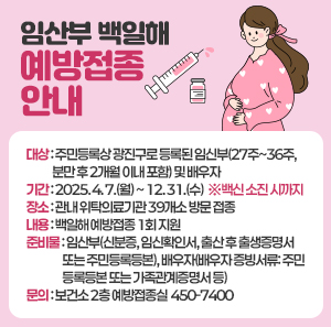 임산부 백일해 예방접종 안내          대상: 주민등록상 광진구로 등록된 임신부(27주~36주, 분만 후 2개월 이내 포함) 및 배우자  기간: 2025. 4. 7.(월) ~ 12. 31.(수)  ※백신 소진 시까지  장소: 관내 위탁의료기관 39개소 방문 접종  내용: 백일해 예방접종 1회 지원   준비물: 임산부(신분증, 임신확인서, 출산 후 출생증명서 또는 주민등록등본), 배우자(배우자 증빙서류: 주민등록등본 또는 가족관계증명서 등)  문의: 보건소 2층 예방접종실 ☎450-7400