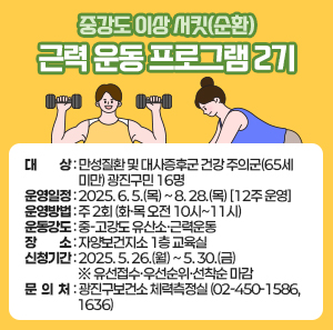 ○ 대    상 : 만성질환 및 대사증후군 건강 주의군(65세 미만) 광진구민 16명     ○ 운영일정 : 2025. 6. 5.(목) ~ 8. 28.(목) [12주 운영]     ○ 운영방법 : 주 2회 (화·목 오전 10시~11시)     ○ 운동강도 : 중-고강도 유산소·근력운동     ○ 장    소 : 자양보건지소 1층 교육실     ○ 신청기간 : 2025. 5. 26.(월) ~ 5. 30.(금) ※ 유선접수·우선순위·선착순 마감     ○ 문 의 처 : 광진구보건소 체력측정실(02-450-1586, 1636)