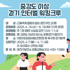 ○ 대    상 : 근골격계 질환이 없는 광진구민 20명     ○ 운영일정 : 2025. 4. 16.(수) ~ 6. 18.(화) [10주 운영]     ○ 운영방법 : 주 1회 (매주 수요일 오전 10시~11시)     ○ 운동강도 : 중·고강도 이상의 유산소 운동(걷기·달리기)     ○ 장    소 : 어린이대공원 배드민턴장 및 축구장 걷기트랙     ○ 신청기간 : 2025. 4. 7.(월) ~ 4. 11.(금) ※ 유선접수·선착순 마감     ○ 문 의 처 : 광진구보건소 운동교육실(02-450-1586)