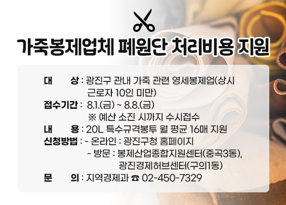 가죽봉제업체 폐원단 처리비용 지원  ○ 대상: 광진구 관내 가죽 관련 영세봉제업          (상시근로자 10인 미만)  ○ 접수기간: 8.1.(금) ~ 8.8.(금)  ※ 예산 소진 시까지 수시접수  ○ 내용: 20L 특수규격봉투 월 평균 16매 지원  ○ 신청방법:   - 온라인: 광진구청 홈페이지   - 방문: 봉제산업종합지원센터(중곡3동) ,           광진경제허브센터(구의1동)  ○ 문의: 지역경제과 ☎ 02-450-7329