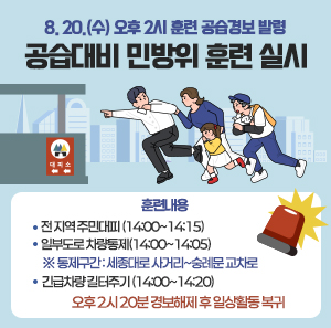 8. 20.(수) 오후 2시 훈련 공습경보 발령  공습대비 민방위 훈련 실시  ○ 훈련내용   - 전 지역 주민대피 (14:00~14:15)   - 일부도로 차량통제(14:00~14:05)   ※ 통제구간: 세종대로 사거리~숭례문 교차로   - 긴급차량 길터주기 (14:00~14:20)  오후 2시 20분 경보해제 후 일상활동 복귀