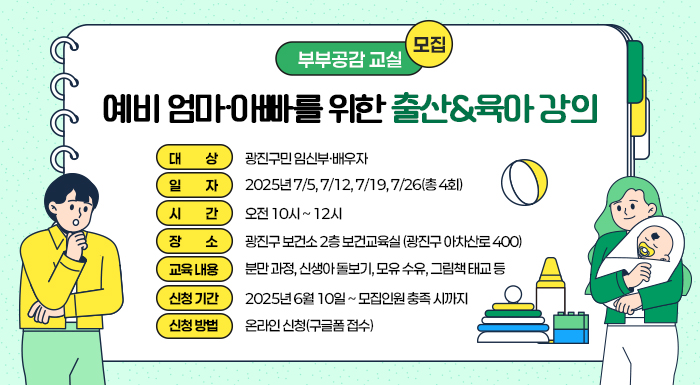 ○ 대 상: 광진구민 임신부·배우자     ○ 일 자: 2025년 7/5, 7/12, 7/19, 7/26(총 4회)     ○ 시 간: 오전 10시 ~ 12시     ○ 장 소: 광진구 보건소 2층 보건교육실 (광진구 아차산로 400)     ○ 교육 내용  분만 과정, 신생아 돌보기, 모유 수유, 그림책 태교 등     ○ 신청 기간: 2025년 6월 10일 ~ 모집인원 충족 시까지     ○ 신청 방법: 온라인 신청(구글폼 접수)