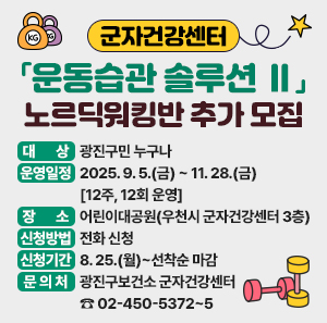 군자건강센터「운동습관 솔루션 Ⅱ」 노르딕워킹반 추가 모집  〇 대    상: 광진구민 누구나  〇 운영일정: 2025. 9. 5.(금) ~ 11. 28.(금) [12주, 12회 운영]  〇 장    소: 어린이대공원(우천시 군자건강센터 3층)  〇 신청방법: 전화 신청  〇 신청기간: 8. 25.(월)~선착순 마감  〇 문 의 처: 광진구보건소 군자건강센터 ☎ 02-450-5372~5