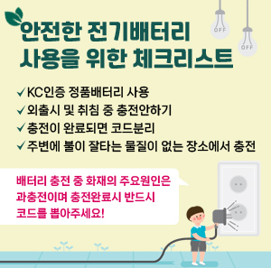 안전한 전기배터리 사용을 위한 체크리스트  ㅇ KC인증 정품배터리 사용  ㅇ 외출시 및 취침 중 충전안하기  ㅇ 충전이 완료되면 코드분리  ㅇ 주변에 불이 잘타는 물질이 없는 장소에서 충전  배터리 충전 중 화재의 주요원인은 과충전이며  충전완료시 반드시 코드를 뽑아주세요!
