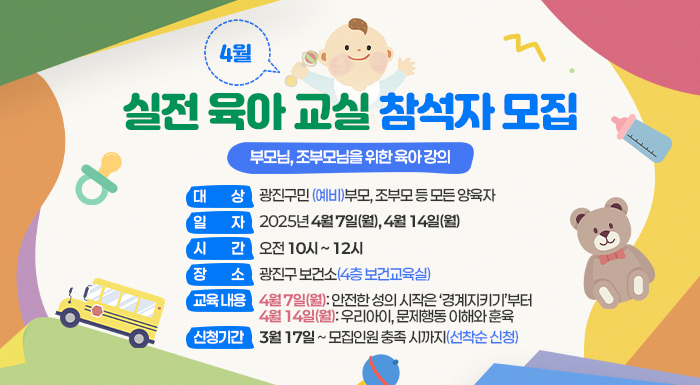 ○ 대 상: 광진구민 (예비)부모, 조부모 등 모든 양육자     ○ 일 자: 2025년 4월 7일(월), 4월 14일(월)     ○ 시 간: 오전 10시 ~ 12시     ○ 장 소: 광진구 보건소(4층 보건교육실)     ○ 교육 내용  4월 7일(월): 안전한 성의 시작은 ‘경계지키기’부터  4월 14일(월): 우리아이, 문제행동 이해와 훈육     ○ 신청 기간: 3월 17일 ~ 모집인원 충족 시까지(선착순 신청)