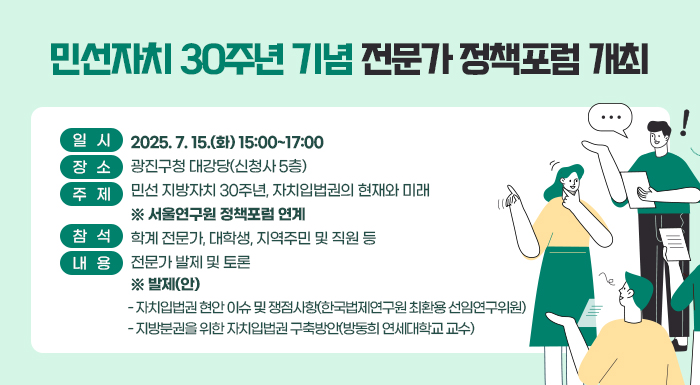 일   시: 2025. 7. 15.(화) 15:00~17:00  장   소: 광진구청 대강당(신청사 5층)  주   제: 민선 지방자치 30주년, 자치입법권의 현재와 미래 ※ 서울연구원 정책포럼 연계  참   석: 학계 전문가, 대학생, 지역주민 및 직원 등  내   용: 전문가 발제 및 토론       ※ 발제(안)        - 자치입법권 현안 이슈 및 쟁점사항(한국법제연구원 최환용 선임연구위원)         - 지방분권을 위한 자치입법권 구축방안(방동희 연세대학교 교수)