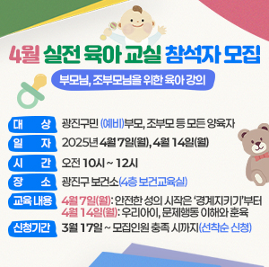 ○ 대 상: 광진구민 (예비)부모, 조부모 등 모든 양육자     ○ 일 자: 2025년 4월 7일(월), 4월 14일(월)     ○ 시 간: 오전 10시 ~ 12시     ○ 장 소: 광진구 보건소(4층 보건교육실)     ○ 교육 내용  4월 7일(월): 안전한 성의 시작은 ‘경계지키기’부터  4월 14일(월): 우리아이, 문제행동 이해와 훈육     ○ 신청 기간: 3월 17일 ~ 모집인원 충족 시까지(선착순 신청)