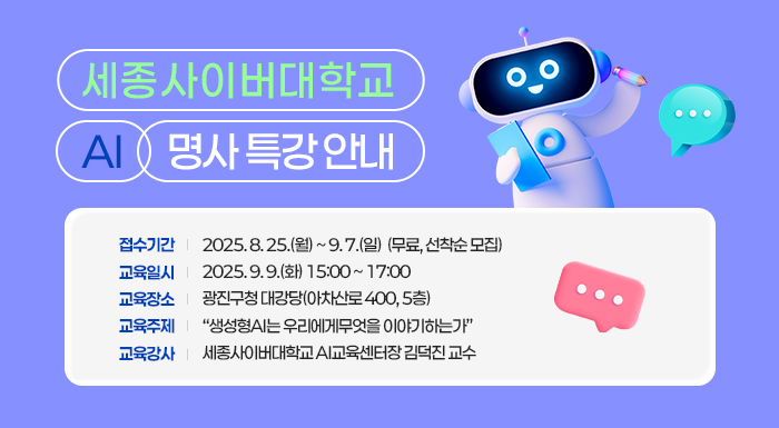 세종사이버대학교 AI 명사 특강 안내  ㅇ 접수기간: 2025. 8. 25.(월) ~ 9. 7.(일)  (무료, 선착순 모집)  ㅇ 교육일시: 2025. 9. 9.(화) 15:00 ~ 17:00  ㅇ 교육장소: 광진구청 대강당(아차산로 400, 5층)  ㅇ 교육주제: “생성형AI는 우리에게무엇을 이야기하는가”  ㅇ 교육강사: 세종사이버대학교 AI교육센터장 김덕진 교수