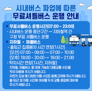 □ 무료서틀버스 운행시간(07:00 ~ 23:00)   - 시내버스 운행 중단구간 → 지하철역 간 구청 무료 셔틀버스 운행  □ 지하철 • 마을버스   - 출퇴근 집중배차 시간 연장(1시간)    (오전) 07:00 ~ 09:00 → 07:00 ~ 10:00    (오후) 18:00 ~ 20:00 → 18:00 ~ 21:00   - 막차시간 연장(1시간, 지하철)    ✜ 지하철, 마을버스 등 대체 가능한 대중교통 수단을 적극 이용해 주시기 바랍니다.  ✜ 자전거, 도보 등 다양한 이동 수단도 함께 고려해 주시기 바랍니다.  ✜ 출·퇴근 및 이동 시간에 여유를 두어 교통 혼잡에 대비해 주시기 바랍니다.