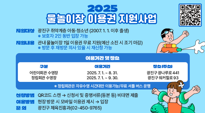 2025 취약계층 물놀이장 이용권 지원사업  ○ 지원대상 : 광진구 취약계층 아동·청소년 (2007. 1. 1. 이후 출생)    ※ 보호자 2인 동반 입장 가능    ○ 지원내용 : 관내 물놀이장 1일 이용권 무료 지원(예산 소진 시 조기 마감)    ※ 방문 후 재방문 의사 있을 시 재신청 가능     ○ 이용기간 및 장소    구분	이용기간	장소 (주소) 어린이회관  2025. 7. 1. ~ 8. 31.  광진구 광나루로 441 정립회관 수영장  2025. 7. 1. ~ 9. 30.  광진구 워커힐로 93   ※ 정립회관은 자유수영 시간대만 이용가능/무료 셔틀 버스 운행     ○ 신청방법    - QR코드 스캔 → 신청서 및 증명서류(등본 등) 비대면 제출    ○ 이용방법 : 현장 방문 시 모바일 이용권 제시 → 입장     ○ 문 의 : 광진구 체육진흥과(02-450-9765)